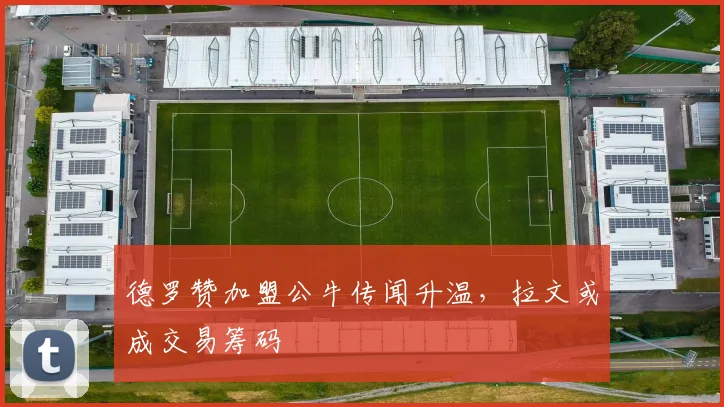 德罗赞加盟公牛传闻升温，拉文或成交易筹码