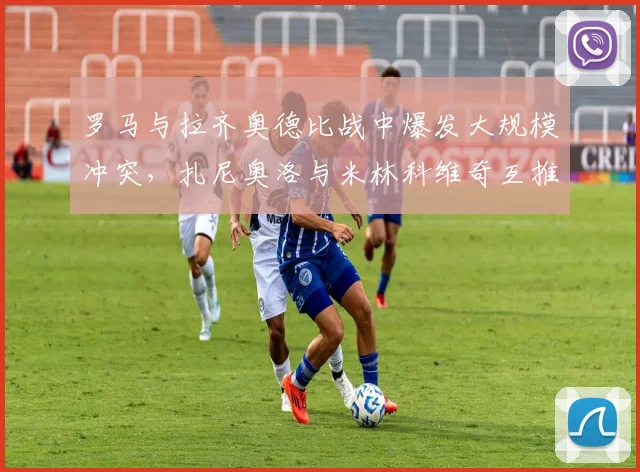 罗马与拉齐奥德比战中爆发大规模冲突,扎尼奥洛与米林科维奇互推