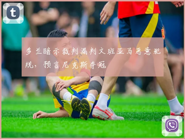 多兰暗示裁判漏判文班亚马恶意犯规,预言尼克斯夺冠