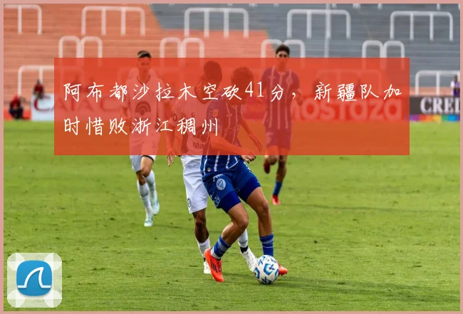 阿布都沙拉木空砍41分，新疆队加时惜败浙江稠州
